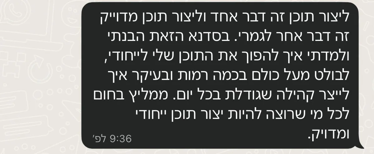 הודעת ווטסאפ: ליצור תוכן זה דבר אחד וליצור תוכן מדוייק זה דבר אחר לגמרי. בסדנא הזאת הבנתי ולמדתי איך להפוך את התוכן שלי לייחודי, לבולט מעל כולם בכמה רמות ובעיקר איך לייצר קהילה שגודלת בכל יום. ממליץ בחום לכל מי שרוצה להיות יוצר תוכן ייחודי ומדויק.