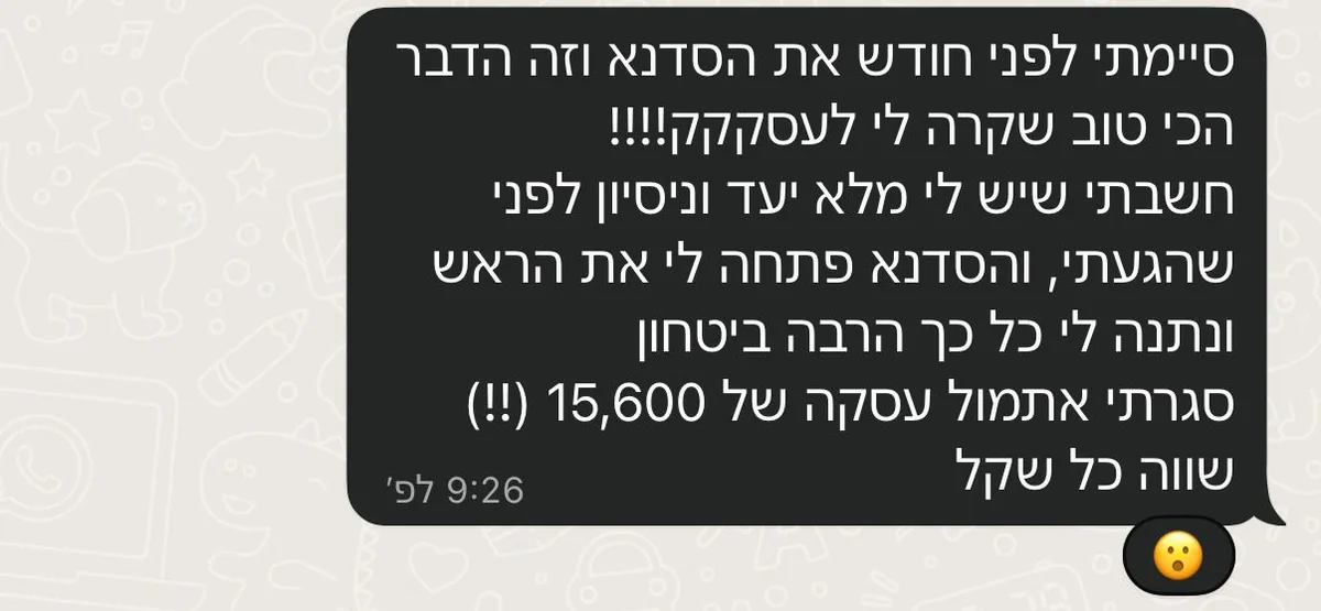 הודעת ווטסאפ: סיימתי לפני חודש את הסדנא וזה הדבר הכי טוב שקרה לי לעסק. חשבתי שיש לי מלא יעד וניסיון לפני שהגעתי, והסדנא פתחה לי את הראש ונתנה לי כל כך הרבה ביטחון. סגרתי אתמול עסקה של 15,600, שווה כל שקל.