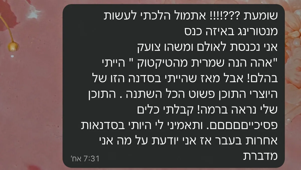 הודעת ווטסאפ: אתמול הלכתי לעשות מנטורינג באיזה כנס, נכנסתי לאולם ומישהו צעק אהה הנה שמרית מהטיקטוק. הייתי בהלם. מאז שהייתי בסדנה הזו של היוצרי התוכן פשוט הכל השתנה, התוכן שלי נראה ברמה. קיבלתי כלים פסיכיים, ותאמיני לי הייתי בסדנאות אחרות בעבר אז אני יודעת על מה אני מדברת.